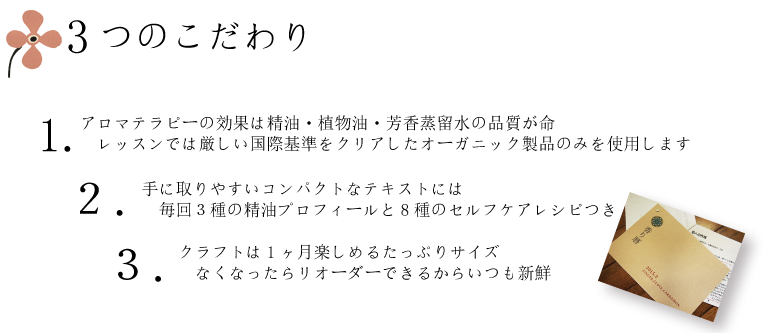 3つのこだわり　1.アロマテラピーの効果は精油・植物油・芳香蒸留水の品質が命　レッスンでは厳しい国際基準をクリアしたオーガニック製品のみを使用します。2.手に取りやすいコンパクトなテキストには　毎回３種の精油プロフィールと8種のセルフケアレシピつき。クラフトは1ヶ月楽しめるたっぷりサイズ。　なくなったらリオーダーできるからいつも新鮮